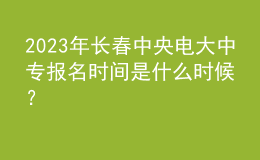 2023年长春中央电大中专报名时间是什么时候？