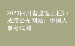 2023四川省监理工程师成绩公布网站：中国人事考试网