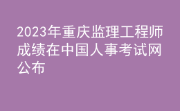 2023年重庆监理工程师成绩在中国人事考试网公布