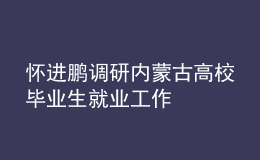 怀进鹏调研内蒙古高校毕业生就业工作