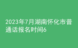 2023年7月湖南怀化市普通话报名时间6月26日起 考试时间7月8日起