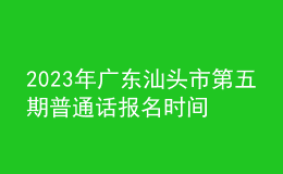 2023年广东汕头市第五期普通话报名时间6月26起 考试时间7月3日起