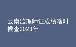 云南监理师证成绩啥时候查2023年