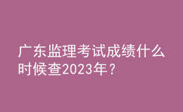 广东监理考试成绩什么时候查2023年？