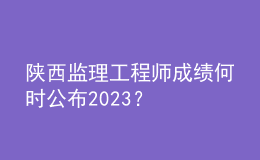 陕西监理工程师成绩何时公布2023？