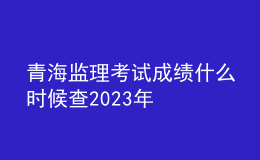 青海监理考试成绩什么时候查2023年