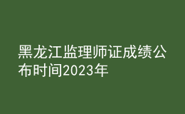 黑龙江监理师证成绩公布时间2023年