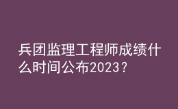 兵团监理工程师成绩什么时间公布2023？