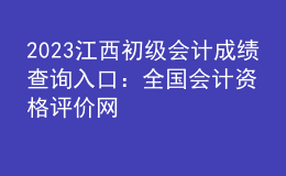 2023江西初级会计成绩查询入口：全国会计资格评价网