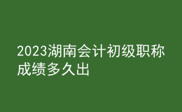 2023湖南会计初级职称成绩多久出