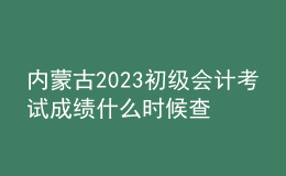 内蒙古2023初级会计考试成绩什么时候查