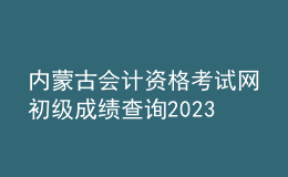 内蒙古会计资格考试网初级成绩查询2023