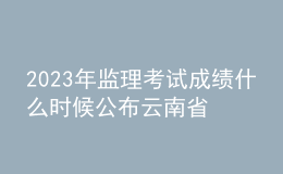 2023年监理考试成绩什么时候公布云南省