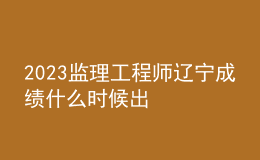 2023监理工程师辽宁成绩什么时候出