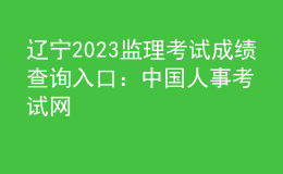 辽宁2023监理考试成绩查询入口：中国人事考试网