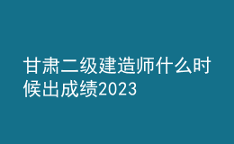 甘肃二级建造师什么时候出成绩2023