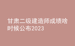 甘肃二级建造师成绩啥时候公布2023