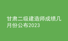 甘肃二级建造师成绩几月份公布2023