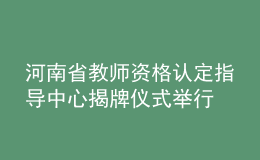 河南省教师资格认定指导中心揭牌仪式举行