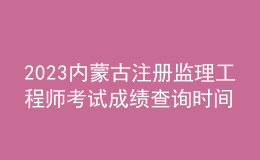 2023内蒙古注册监理工程师考试成绩查询时间