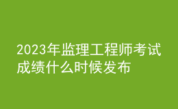 2023年监理工程师考试成绩什么时候发布