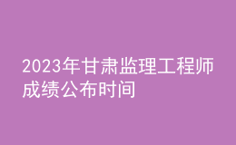 2023年甘肃监理工程师成绩公布时间