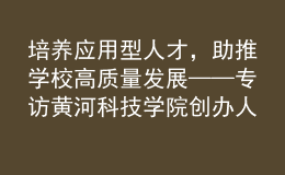 培养应用型人才，助推学校高质量发展——专访黄河科技学院创办人、董事长胡大白