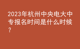  2023年杭州中央电大中专报名时间是什么时候？