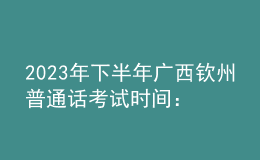 2023年下半年广西钦州普通话考试时间：8月12-13日
