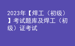 2023年【焊工（初级）】考试题库及焊工（初级）证考试