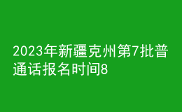 2023年新疆克州第7批普通话报名时间8月15日起 考试时间8月21日起