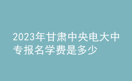 2023年甘肃中央电大中专报名学费是多少？