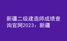 新疆二级建造师成绩查询官网2023：新疆人事考试中心