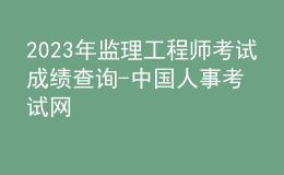 2023年监理工程师考试成绩查询-中国人事考试网