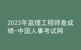2023年监理工程师查成绩-中国人事考试网