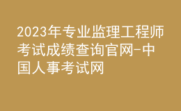 2023年专业监理工程师考试成绩查询官网-中国人事考试网