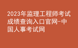 2023年监理工程师考试成绩查询入口官网-中国人事考试网