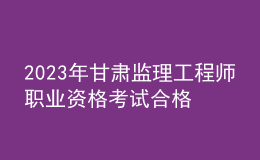 2023年甘肃监理工程师职业资格考试合格人员公示（共2125人）