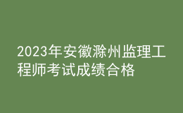 2023年安徽滁州监理工程师考试成绩合格人员名单公示（共544人）