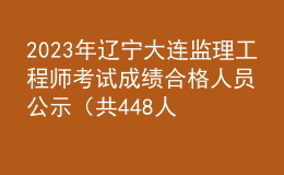 2023年辽宁大连监理工程师考试成绩合格人员公示（共448人）