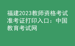 福建2023教师资格考试准考证打印入口：中国教育考试网