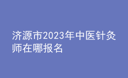 济源市2023年中医针灸师在哪报名