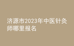 济源市2023年中医针灸师哪里报名