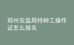 郑州安监局特种工操作证怎么报名