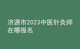 济源市2023中医针灸师在哪报名