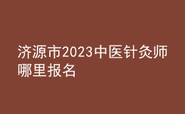 济源市2023中医针灸师哪里报名