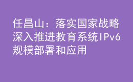 任昌山：落实国家战略 深入推进教育系统IPv6规模部署和应用