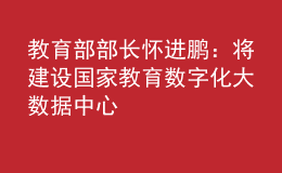 教育部部长怀进鹏：将建设国家教育数字化大数据中心