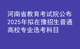 河南省教育考试院公布2025年拟在豫招生普通高校专业选考科目要求