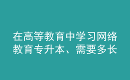 在高等教育中学习网络教育专升本、需要多长时间？